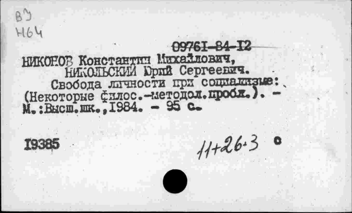 ﻿Ч6Ч
09761-84-12
НИКОНОВ Константин Миха2лович, НИКОЛЬСКИЙ £рлй Сергеевич.
Свобода личности при социал^ (Некоторые филос.-члетодол.пробл^ > М.:Высш.шк.,1984. - 95 с.
//^3 »